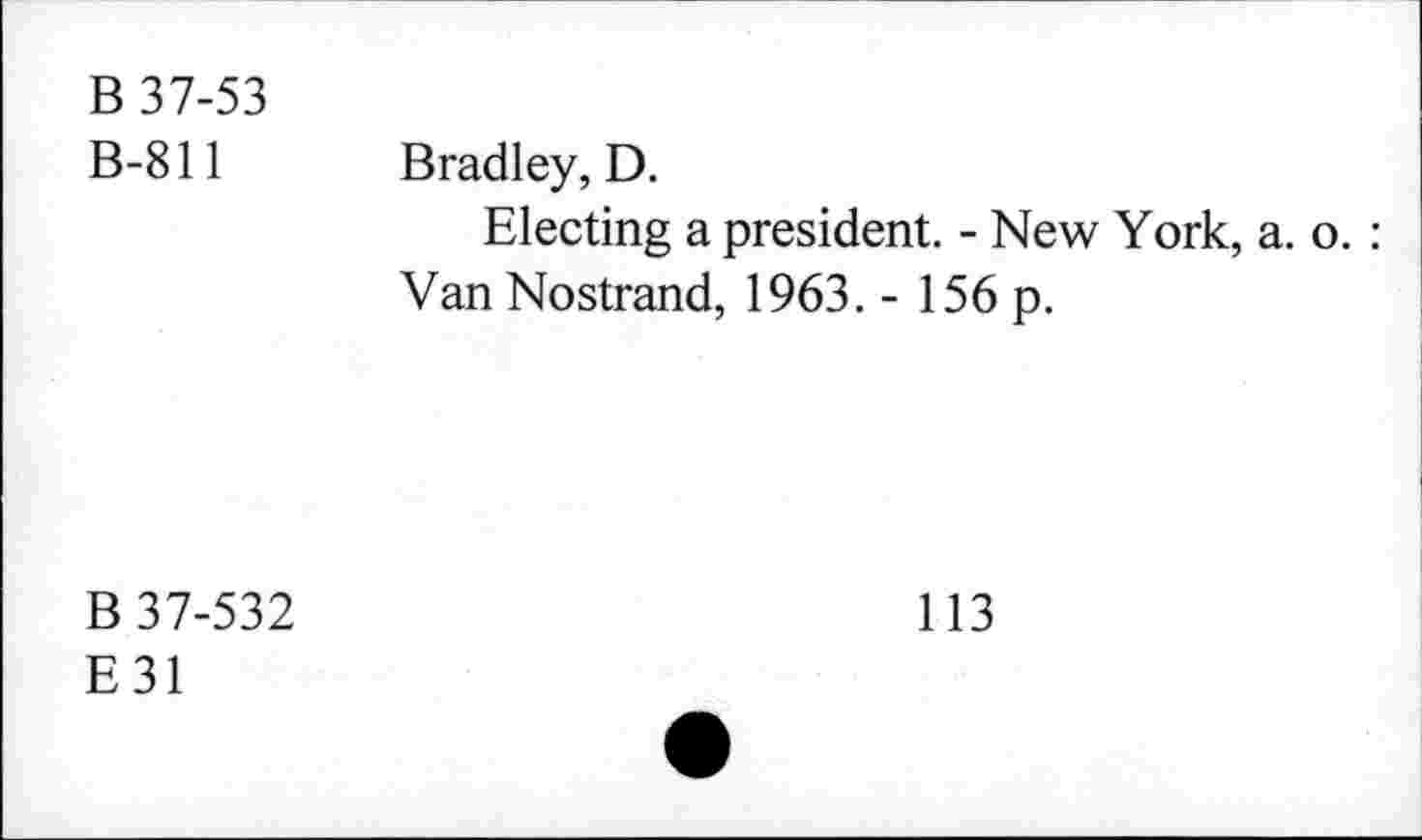 ﻿B 37-53 B-811	Bradley, D. Electing a president. - New York, a. o. : Van Nostrand, 1963. - 156 p.
B 37-532 E31	113 •